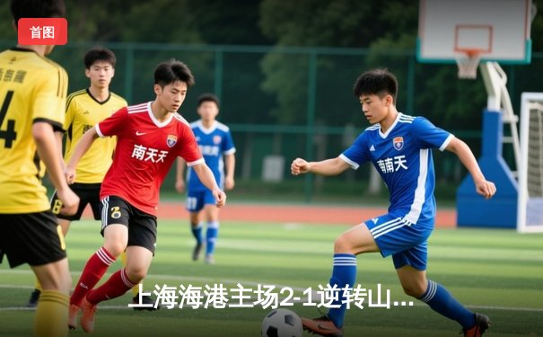 上海海港主场2-1逆转山东泰山，武磊绝杀锁定胜局