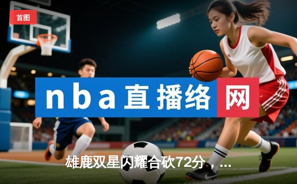雄鹿双星闪耀合砍72分，字母哥44+14率队加时险胜篮网