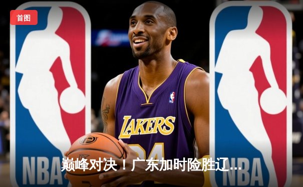 巅峰对决！广东加时险胜辽宁，胡明轩35分上演救主奇迹