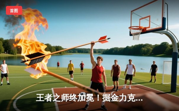 王者之师终加冕！掘金力克热火，队史首夺NBA总冠军