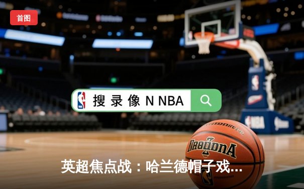 英超焦点战：哈兰德帽子戏法助曼城4-1逆转阿森纳，卫冕冠军展现统治力