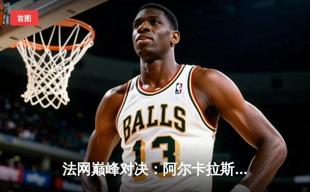 法网巅峰对决：阿尔卡拉斯鏖战五盘击退德约科维奇，新生代正式接管王座