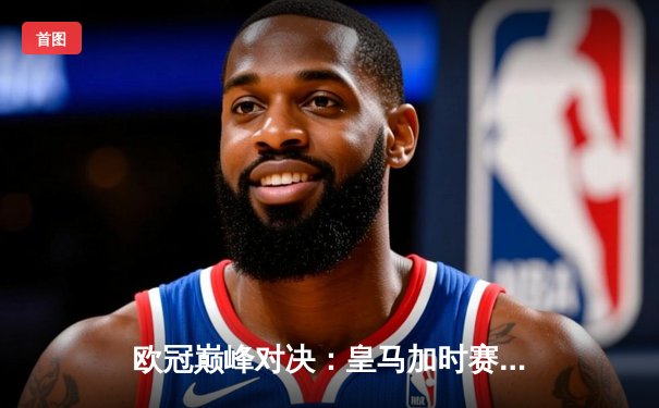 欧冠巅峰对决：皇马加时赛4-3绝杀拜仁，维尼修斯双响贝林厄姆制胜助攻