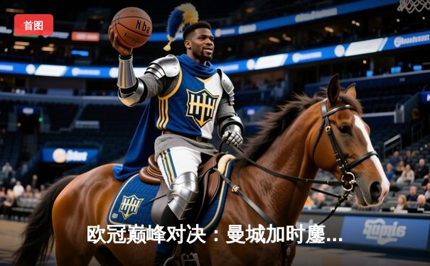 欧冠巅峰对决：曼城加时鏖战3-2逆转拜仁，哈兰德双响定江山