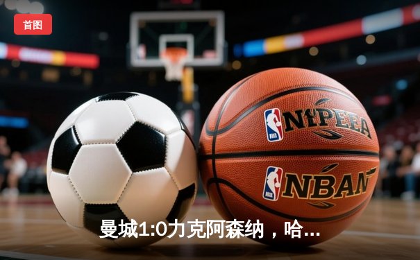 曼城1:0力克阿森纳，哈兰德制胜球助蓝月亮登顶积分榜