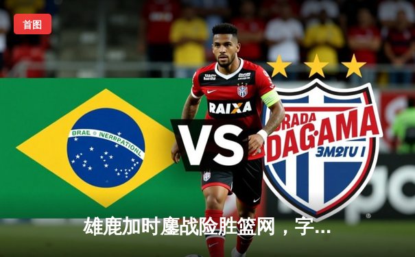 雄鹿加时鏖战险胜篮网，字母哥44分主宰关键时刻